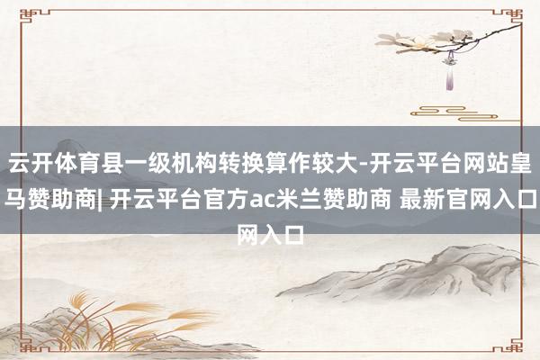 云开体育县一级机构转换算作较大-开云平台网站皇马赞助商| 开云平台官方ac米兰赞助商 最新官网入口