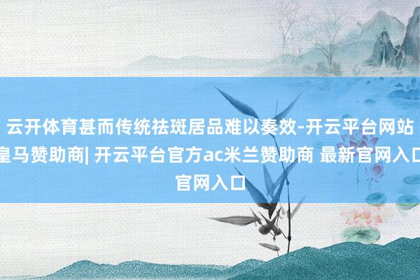 云开体育甚而传统祛斑居品难以奏效-开云平台网站皇马赞助商| 开云平台官方ac米兰赞助商 最新官网入口