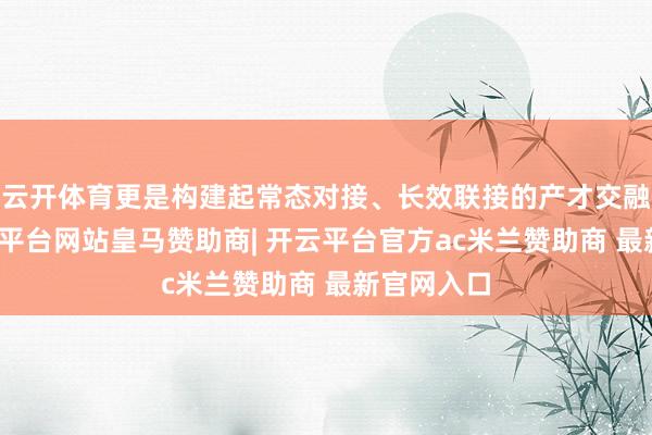 云开体育更是构建起常态对接、长效联接的产才交融机制-开云平台网站皇马赞助商| 开云平台官方ac米兰赞助商 最新官网入口