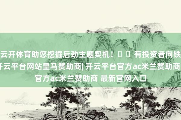 云开体育助您挖掘后劲主题契机！		有投资者向铁流股份发问-开云平台网站皇马赞助商| 开云平台官方ac米兰赞助商 最新官网入口