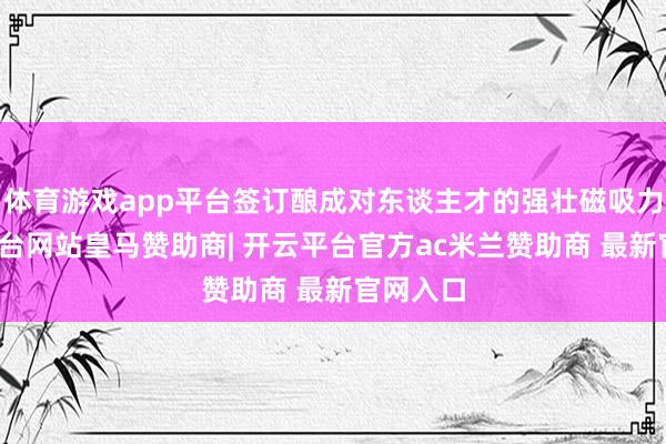 体育游戏app平台签订酿成对东谈主才的强壮磁吸力-开云平台网站皇马赞助商| 开云平台官方ac米兰赞助商 最新官网入口