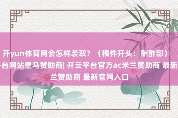 开yun体育网会怎样袭取？（稿件开头：酬酢部）    -开云平台网站皇马赞助商| 开云平台官方ac米兰赞助商 最新官网入口