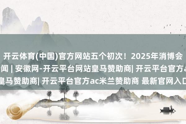 开云体育(中国)官方网站五个初次！2025年消博会亮点抢“鲜”看_大皖新闻 | 安徽网-开云平台网站皇马赞助商| 开云平台官方ac米兰赞助商 最新官网入口