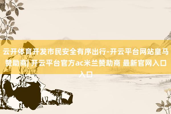 云开体育开发市民安全有序出行-开云平台网站皇马赞助商| 开云平台官方ac米兰赞助商 最新官网入口