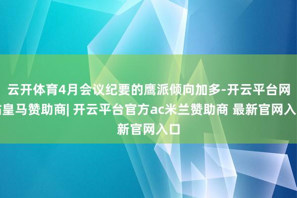 云开体育4月会议纪要的鹰派倾向加多-开云平台网站皇马赞助商| 开云平台官方ac米兰赞助商 最新官网入口