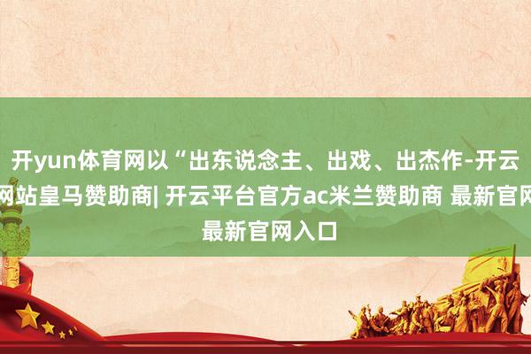开yun体育网以“出东说念主、出戏、出杰作-开云平台网站皇马赞助商| 开云平台官方ac米兰赞助商 最新官网入口