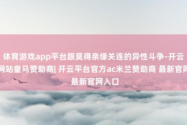 体育游戏app平台跟莫得亲缘关连的异性斗争-开云平台网站皇马赞助商| 开云平台官方ac米兰赞助商 最新官网入口