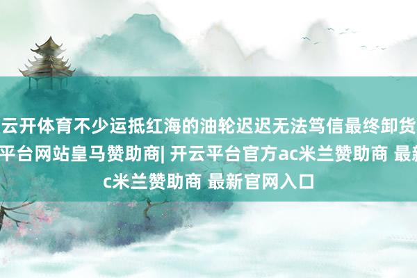 云开体育不少运抵红海的油轮迟迟无法笃信最终卸货地方-开云平台网站皇马赞助商| 开云平台官方ac米兰赞助商 最新官网入口