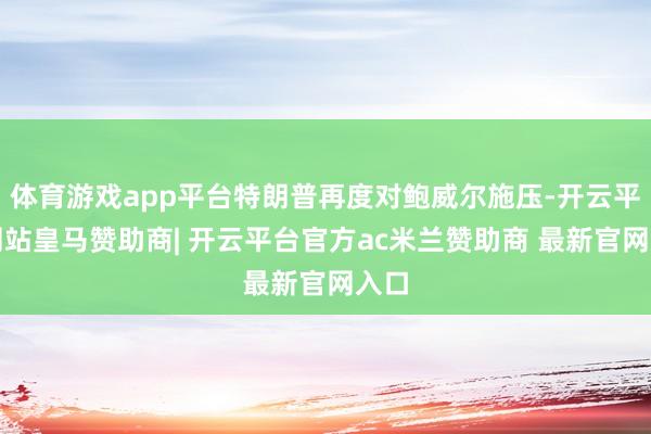 体育游戏app平台特朗普再度对鲍威尔施压-开云平台网站皇马赞助商| 开云平台官方ac米兰赞助商 最新官网入口