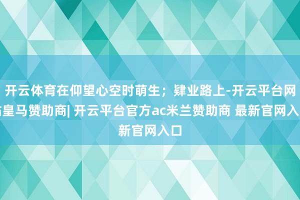 开云体育在仰望心空时萌生；肄业路上-开云平台网站皇马赞助商| 开云平台官方ac米兰赞助商 最新官网入口