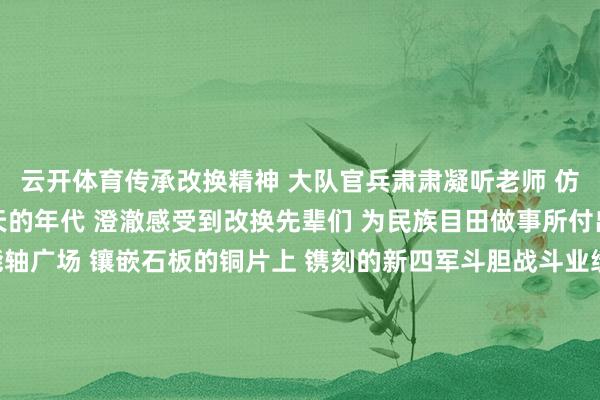 云开体育传承改换精神 　　大队官兵肃肃凝听老师 　　仿佛穿越回阿谁 　　炮火连天的年代 　　澄澈感受到改换先辈们 　　为民族目田做事所付出的重大捐躯 　　在技能轴广场 　　镶嵌石板的铜片上 　　镌刻的新四军斗胆战斗业绩 　　更是让大家存身注视 　　心中尽是对先烈的敬仰 　　作家：李武海 薛琦-开云平台网站皇马赞助商| 开云平台官方ac米兰赞助商 最新官网入口