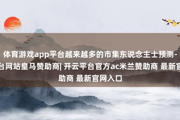 体育游戏app平台越来越多的市集东说念主士预测-开云平台网站皇马赞助商| 开云平台官方ac米兰赞助商 最新官网入口