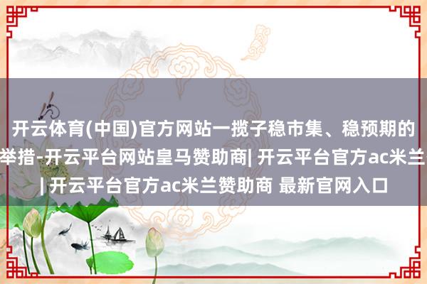 开云体育(中国)官方网站一揽子稳市集、稳预期的金融和本钱市集改动举措-开云平台网站皇马赞助商| 开云平台官方ac米兰赞助商 最新官网入口