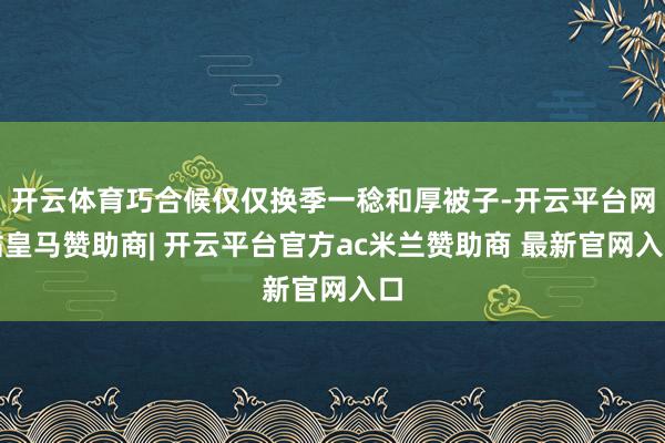 开云体育巧合候仅仅换季一稔和厚被子-开云平台网站皇马赞助商| 开云平台官方ac米兰赞助商 最新官网入口