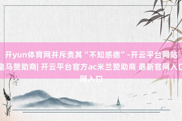 开yun体育网并斥责其“不知感德”-开云平台网站皇马赞助商| 开云平台官方ac米兰赞助商 最新官网入口