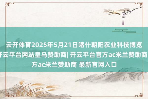 云开体育2025年5月21日喀什朝阳农业科技博览城价钱行情-开云平台网站皇马赞助商| 开云平台官方ac米兰赞助商 最新官网入口