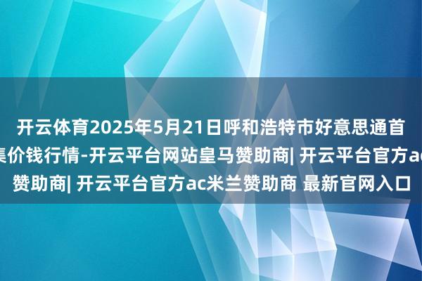开云体育2025年5月21日呼和浩特市好意思通首府无公害农居品批发市集价钱行情-开云平台网站皇马赞助商| 开云平台官方ac米兰赞助商 最新官网入口