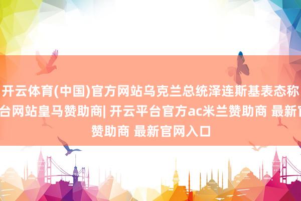 开云体育(中国)官方网站乌克兰总统泽连斯基表态称-开云平台网站皇马赞助商| 开云平台官方ac米兰赞助商 最新官网入口