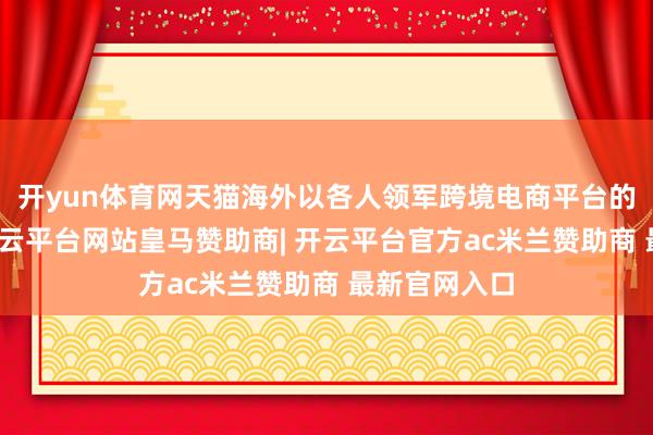 开yun体育网天猫海外以各人领军跨境电商平台的猛烈感觉-开云平台网站皇马赞助商| 开云平台官方ac米兰赞助商 最新官网入口