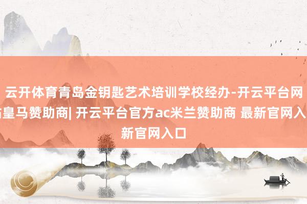 云开体育青岛金钥匙艺术培训学校经办-开云平台网站皇马赞助商| 开云平台官方ac米兰赞助商 最新官网入口
