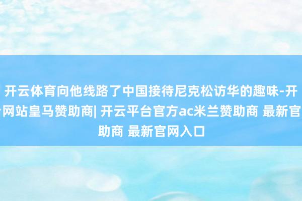 开云体育向他线路了中国接待尼克松访华的趣味-开云平台网站皇马赞助商| 开云平台官方ac米兰赞助商 最新官网入口