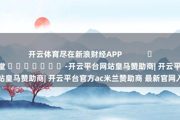 开云体育尽在新浪财经APP            						职守剪辑：刘亮堂 							-开云平台网站皇马赞助商| 开云平台官方ac米兰赞助商 最新官网入口