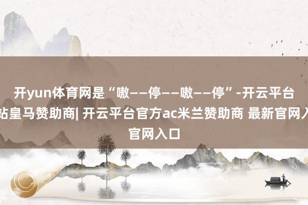 开yun体育网是“嗷——停——嗷——停”-开云平台网站皇马赞助商| 开云平台官方ac米兰赞助商 最新官网入口