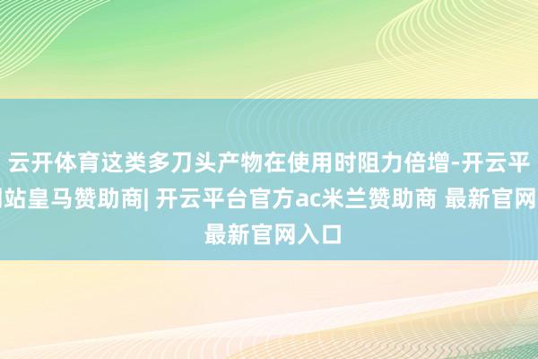 云开体育这类多刀头产物在使用时阻力倍增-开云平台网站皇马赞助商| 开云平台官方ac米兰赞助商 最新官网入口
