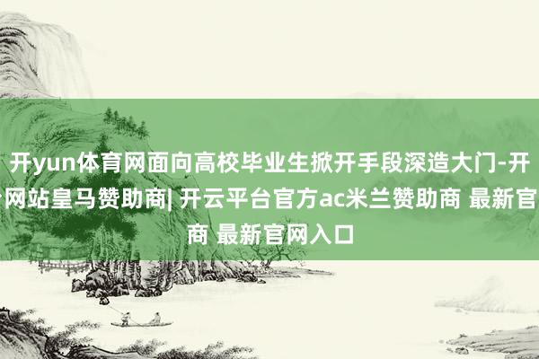 开yun体育网面向高校毕业生掀开手段深造大门-开云平台网站皇马赞助商| 开云平台官方ac米兰赞助商 最新官网入口