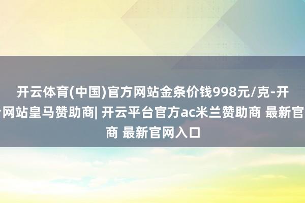 开云体育(中国)官方网站金条价钱998元/克-开云平台网站皇马赞助商| 开云平台官方ac米兰赞助商 最新官网入口