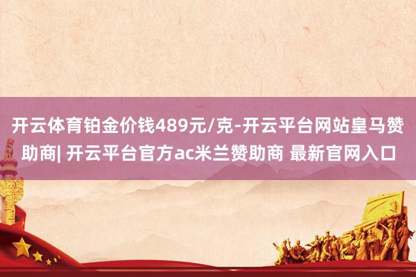 开云体育铂金价钱489元/克-开云平台网站皇马赞助商| 开云平台官方ac米兰赞助商 最新官网入口