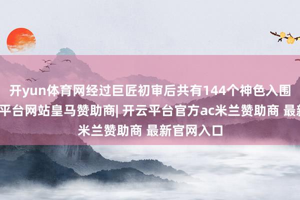 开yun体育网经过巨匠初审后共有144个神色入围决赛-开云平台网站皇马赞助商| 开云平台官方ac米兰赞助商 最新官网入口