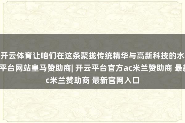 开云体育让咱们在这条聚拢传统精华与高新科技的水脉上-开云平台网站皇马赞助商| 开云平台官方ac米兰赞助商 最新官网入口