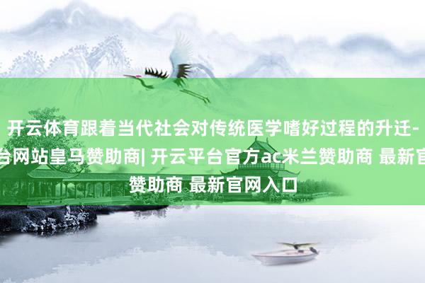 开云体育跟着当代社会对传统医学嗜好过程的升迁-开云平台网站皇马赞助商| 开云平台官方ac米兰赞助商 最新官网入口
