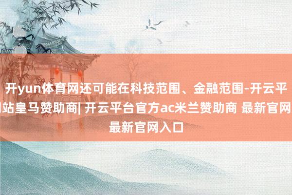 开yun体育网还可能在科技范围、金融范围-开云平台网站皇马赞助商| 开云平台官方ac米兰赞助商 最新官网入口