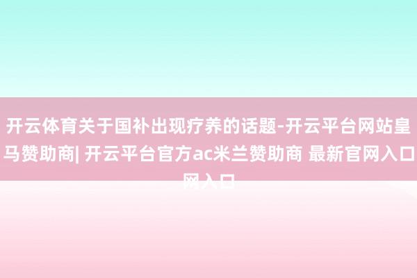 开云体育关于国补出现疗养的话题-开云平台网站皇马赞助商| 开云平台官方ac米兰赞助商 最新官网入口