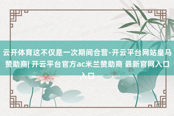 云开体育这不仅是一次期间合营-开云平台网站皇马赞助商| 开云平台官方ac米兰赞助商 最新官网入口