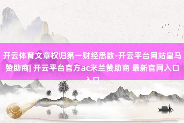 开云体育文章权归第一财经悉数-开云平台网站皇马赞助商| 开云平台官方ac米兰赞助商 最新官网入口