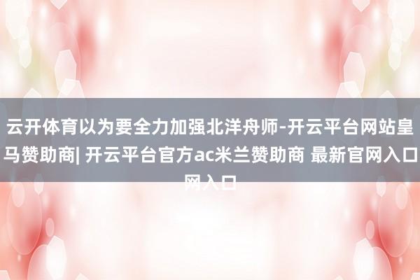 云开体育以为要全力加强北洋舟师-开云平台网站皇马赞助商| 开云平台官方ac米兰赞助商 最新官网入口
