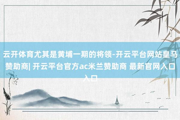云开体育尤其是黄埔一期的将领-开云平台网站皇马赞助商| 开云平台官方ac米兰赞助商 最新官网入口