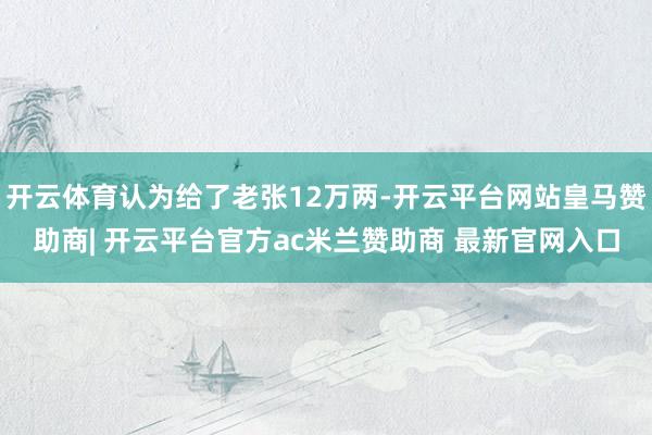 开云体育认为给了老张12万两-开云平台网站皇马赞助商| 开云平台官方ac米兰赞助商 最新官网入口