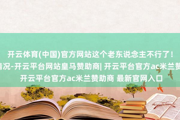 开云体育(中国)官方网站这个老东说念主不行了！”刘广跃仓卒探讨情况-开云平台网站皇马赞助商| 开云平台官方ac米兰赞助商 最新官网入口