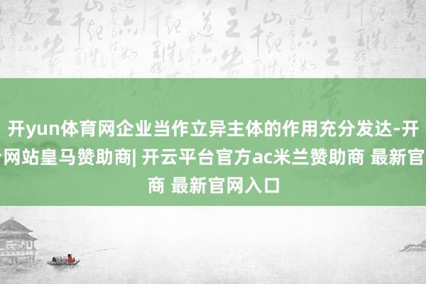 开yun体育网企业当作立异主体的作用充分发达-开云平台网站皇马赞助商| 开云平台官方ac米兰赞助商 最新官网入口