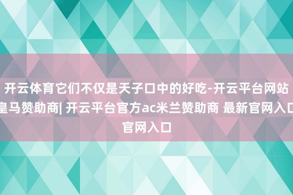 开云体育它们不仅是天子口中的好吃-开云平台网站皇马赞助商| 开云平台官方ac米兰赞助商 最新官网入口