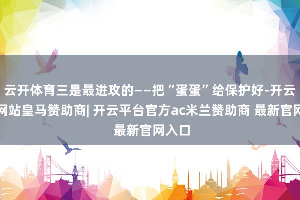 云开体育三是最进攻的——把“蛋蛋”给保护好-开云平台网站皇马赞助商| 开云平台官方ac米兰赞助商 最新官网入口