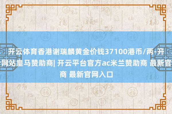 开云体育香港谢瑞麟黄金价钱37100港币/两-开云平台网站皇马赞助商| 开云平台官方ac米兰赞助商 最新官网入口