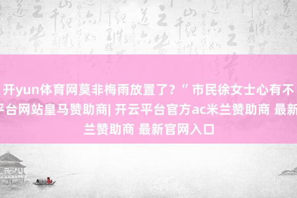 开yun体育网莫非梅雨放置了？”市民徐女士心有不惑-开云平台网站皇马赞助商| 开云平台官方ac米兰赞助商 最新官网入口