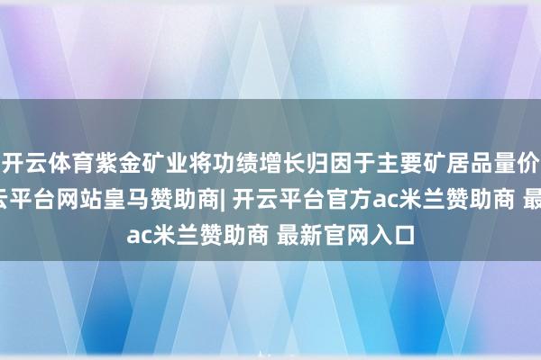 开云体育紫金矿业将功绩增长归因于主要矿居品量价王人升-开云平台网站皇马赞助商| 开云平台官方ac米兰赞助商 最新官网入口
