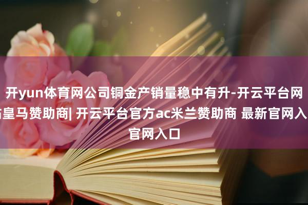 开yun体育网公司铜金产销量稳中有升-开云平台网站皇马赞助商| 开云平台官方ac米兰赞助商 最新官网入口