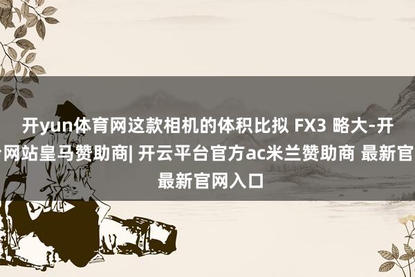 开yun体育网这款相机的体积比拟 FX3 略大-开云平台网站皇马赞助商| 开云平台官方ac米兰赞助商 最新官网入口